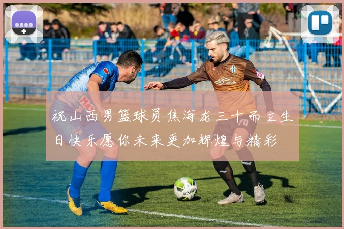 祝山西男篮球员焦海龙三十而立生日快乐愿你未来更加辉煌与精彩