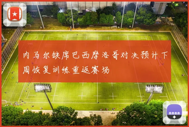 内马尔缺席巴西摩洛哥对决预计下周恢复训练重返赛场