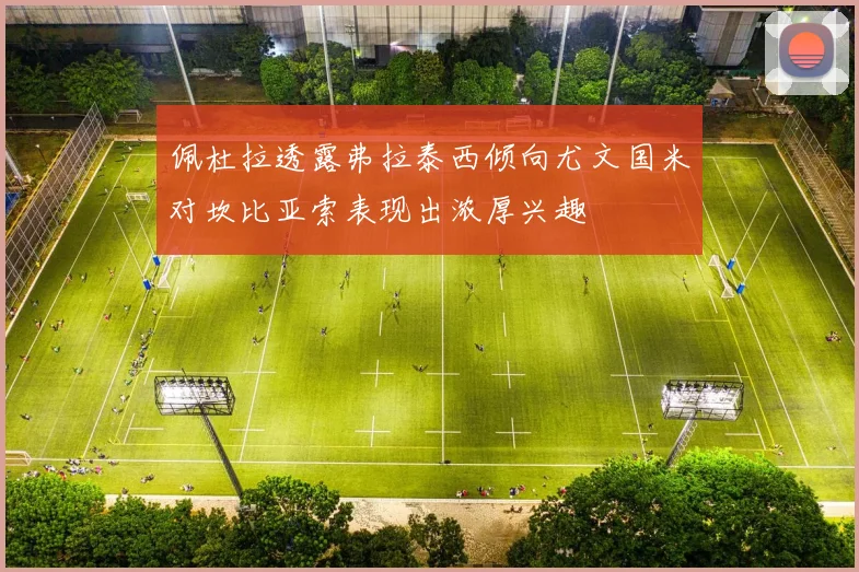 佩杜拉透露弗拉泰西倾向尤文国米对坎比亚索表现出浓厚兴趣