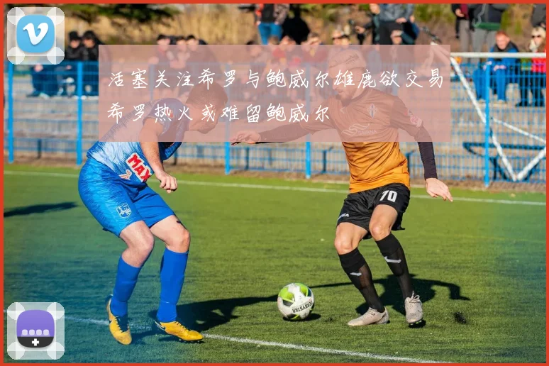 活塞关注希罗与鲍威尔雄鹿欲交易希罗热火或难留鲍威尔