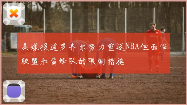 美媒报道罗齐尔努力重返NBA但面临联盟和黄蜂队的限制措施