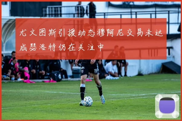 尤文图斯引援动态穆阿尼交易未达成瑟洛特仍在关注中