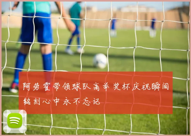 阿劳霍带领球队高举奖杯庆祝瞬间铭刻心中永不忘记