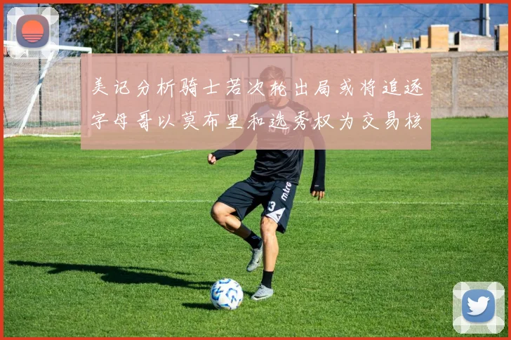 美记分析骑士若次轮出局或将追逐字母哥以莫布里和选秀权为交易核心