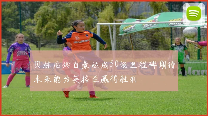 贝林厄姆自豪达成50场里程碑期待未来能为英格兰赢得胜利