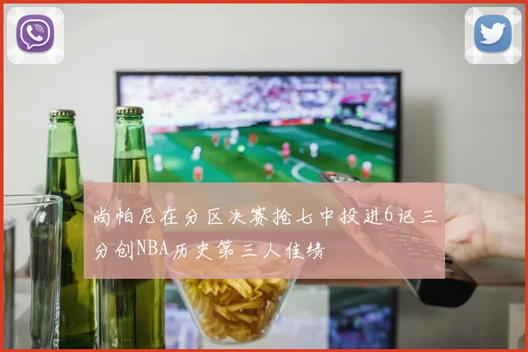 尚帕尼在分区决赛抢七中投进6记三分创NBA历史第三人佳绩