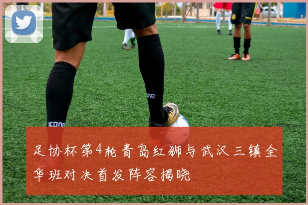 足协杯第4轮青岛红狮与武汉三镇全华班对决首发阵容揭晓