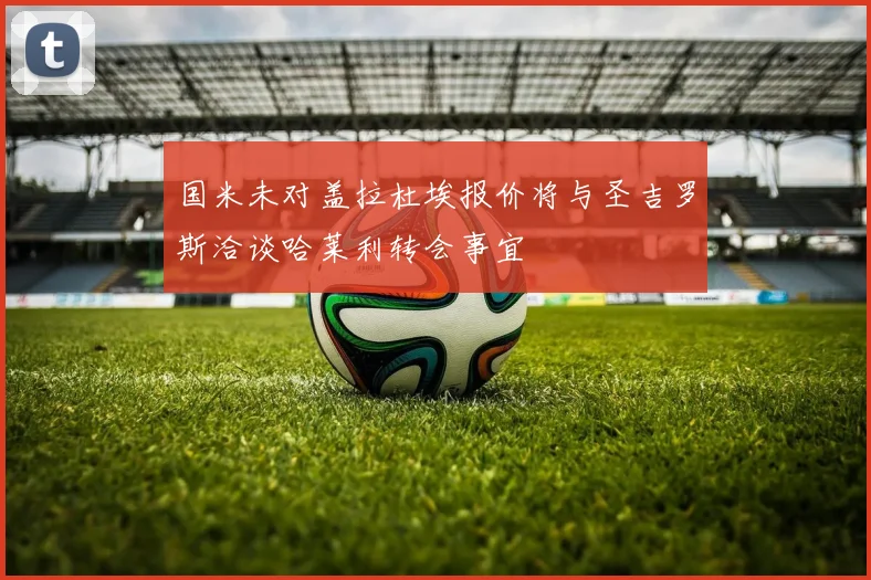 国米未对盖拉杜埃报价将与圣吉罗斯洽谈哈莱利转会事宜