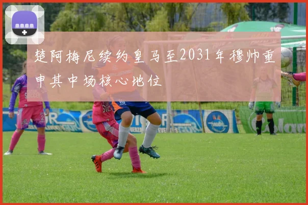 楚阿梅尼续约皇马至2031年穆帅重申其中场核心地位