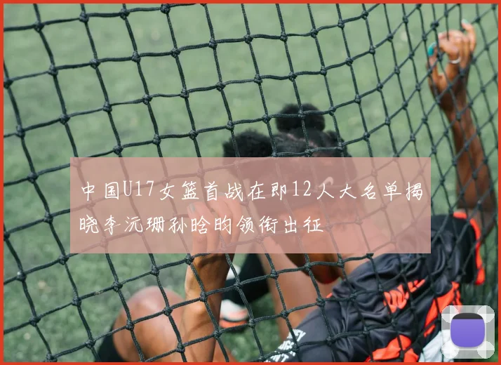 中国U17女篮首战在即12人大名单揭晓李沅珊孙晗昀领衔出征