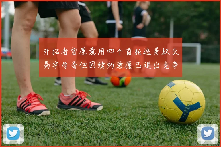 开拓者曾愿意用四个首轮选秀权交易字母哥但因续约意愿已退出竞争