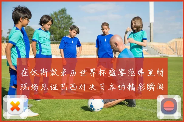 在休斯敦亲历世界杯盛宴范弗里特现场见证巴西对决日本的精彩瞬间