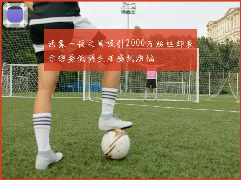 西蒙一夜之间吸引2000万粉丝却表示想要低调生活感到烦恼