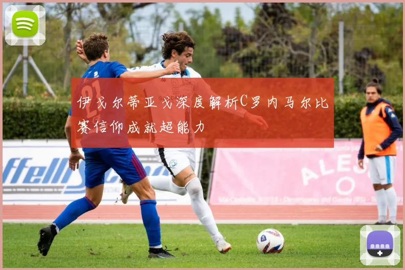 伊戈尔蒂亚戈深度解析C罗内马尔比赛信仰成就超能力