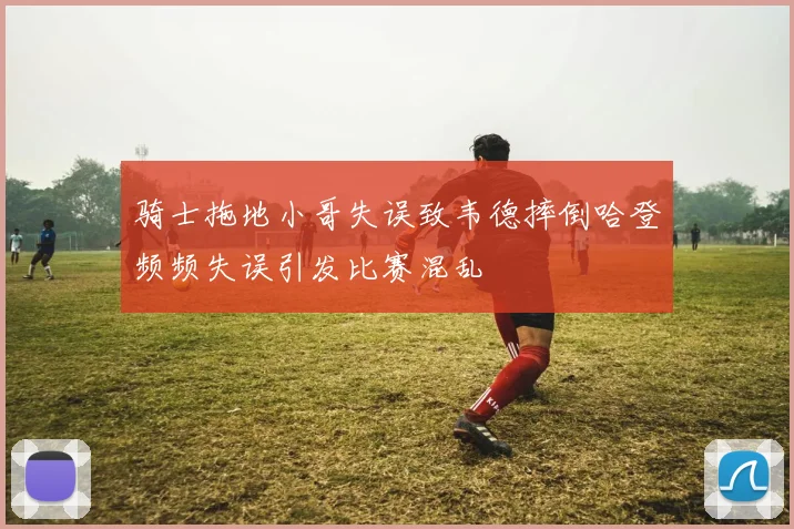 骑士拖地小哥失误致韦德摔倒哈登频频失误引发比赛混乱