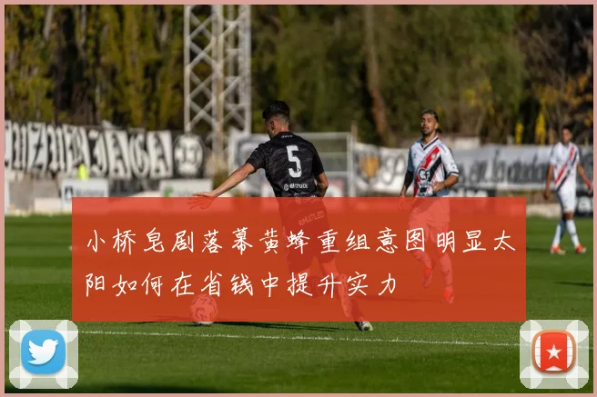 小桥皂剧落幕黄蜂重组意图明显太阳如何在省钱中提升实力
