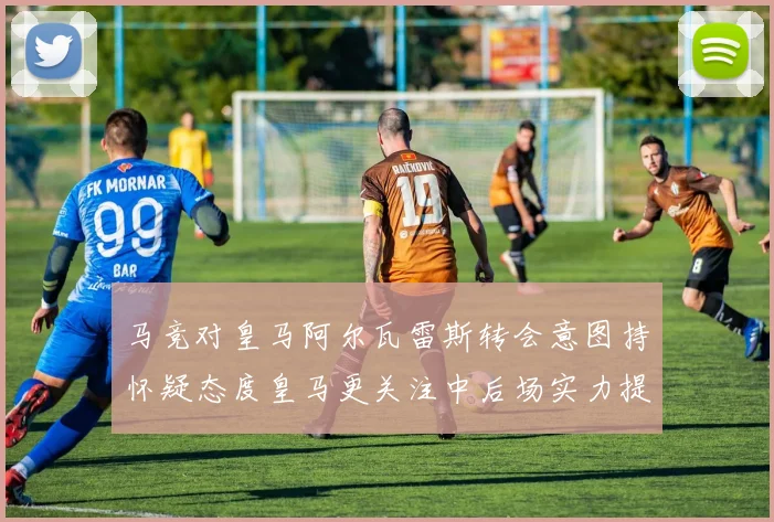 马竞对皇马阿尔瓦雷斯转会意图持怀疑态度皇马更关注中后场实力提升