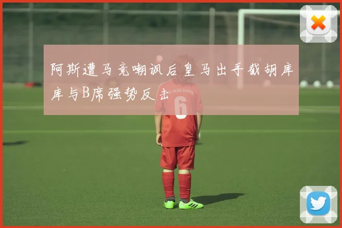 阿斯遭马竞嘲讽后皇马出手截胡库库与B席强势反击