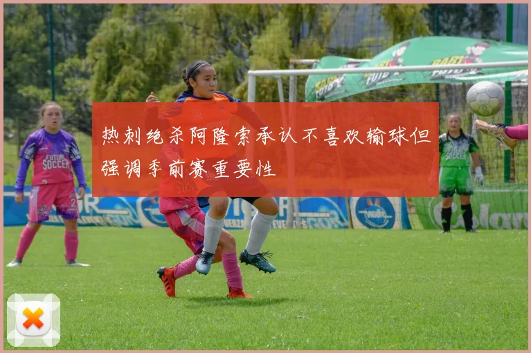 热刺绝杀阿隆索承认不喜欢输球但强调季前赛重要性