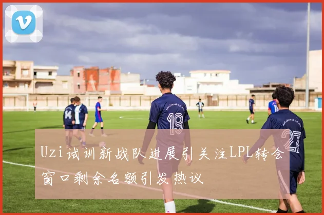 Uzi试训新战队进展引关注LPL转会窗口剩余名额引发热议